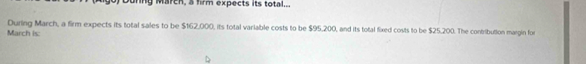 ring March, a firm expects its total... 
During March, a firm expects its total sales to be $162,000, its total variable costs to be $95,200, and its total fixed costs to be $25,200. The contribution margin for 
March is: