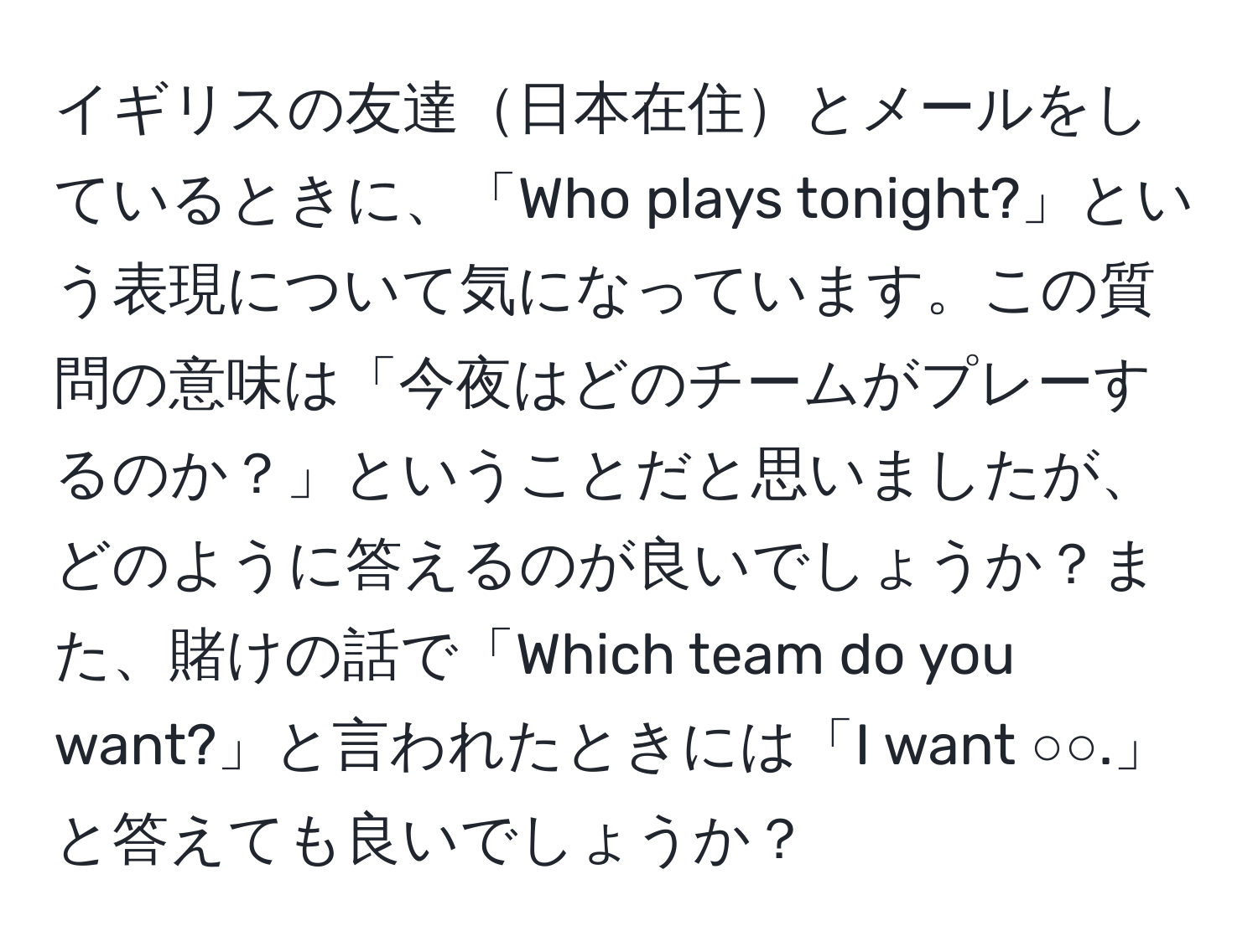 イギリスの友達日本在住とメールをしているときに、「Who plays tonight?」という表現について気になっています。この質問の意味は「今夜はどのチームがプレーするのか？」ということだと思いましたが、どのように答えるのが良いでしょうか？また、賭けの話で「Which team do you want?」と言われたときには「I want ○○.」と答えても良いでしょうか？