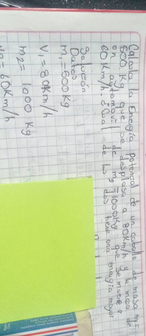 Calcola la Ehegia potencal de on coballo de mang my?
SO0 K9. gye De desplasa a BOKmn y le moo de
tomovil de m_2= 100019 goe se moere 9
ooknghoal dé lme l00phene ond enegia mayo
Solueedn
Datoo
m_1=500kg
V_1=80km/h
m_2=1000kg
v_0= 60k/k m/h