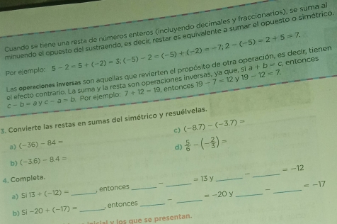 Cuando se tiene una resta de números enteros (incluyendo decimales y fraccionarios), se suma a 
minuendo el opuesto del sustraendo, es decir, restar es equivalente a sumar el opuesto o simétrico. 
Por ejemplo: 5-2=5+(-2)=3; (-5)-2=(-5)+(-2)=-7; 2-(-5)=2+5=7. s decir, tienen 
Las operaciones inversas son aquellas que revierten el propósito de otra sia+b=c , entonces 
el efecto contrario. La suma y la resta son operaciones inversas, ya que, s 19-12=7.
c-b=a √ c-a=b. Por ejemplo: 7+12=19 , entonces 19-7=12
3. Convierte las restas en sumas del simétrico y resuélvelas. 
a) (-36)-84= c) (-8.7)-(-3.7)=
d)  5/6 -(- 2/3 )=
b) (-3.6)-8.4=
_
=-12
4. Completa. 
_ 
a) Si13+(-12)= _, entonces_ - _ =13y __

=-17
=-20y - 
b) Si-20+(-17)= _, entonces_ 
_ 
cial y los que se presentan.