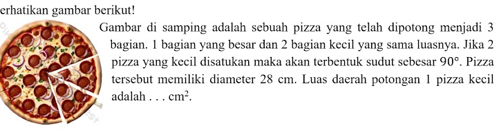 erhatikan gambar berikut! 
ambar di samping adalah sebuah pizza yang telah dipotong menjadi 3
agian. 1 bagian yang besar dan 2 bagian kecil yang sama luasnya. Jika 2
pizza yang kecil disatukan maka akan terbentuk sudut sebesar 90°. Pizza 
tersebut memiliki diameter 28 cm. Luas daerah potongan 1 pizza kecil 
adalah . . . cm^2.