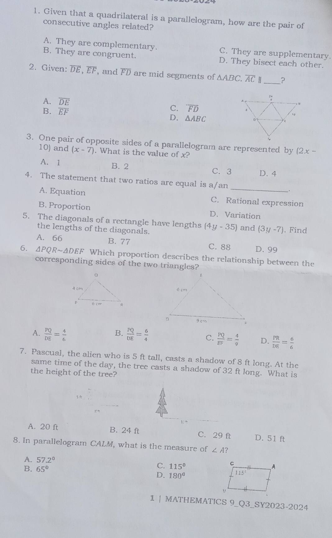 Given that a quadrilateral is a parallelogram, how are the pair of
consecutive angles related?
A. They are complementary. C. They are supplementary.
B. They are congruent. D. They bisect each other.
2. Given: overline DE,overline EF , and overline FD are mid segments of △ ABC.overline AC H_ ?
A. overline DE
B. overline EF
C. overline FD
D. △ ABC
3. One pair of opposite sides of a parallelogram are represented by (2x-
10) and (x-7). What is the value of x?
A. 1 B. 2 C. 3 D. 4
_
4. The statement that two ratios are equal is a/an
.
A. Equation C. Rational expression
B. Proportion D. Variation
5. The diagonals of a rectangle have lengths (4y-35) and (3y-7). Find
the lengths of the diagonals.
A. 66 B. 77
C. 88 D. 99
6. △ PQRsim △ DEF Which proportion describes the relationship between the
corresponding sides of the two triangles?

A.  PQ/DE = 4/6   PQ/DE = 6/4 
B.
C.  PQ/EF = 4/9  D.  PR/DE = 6/6 
7. Pascual, the alien who is 5 ft tall, casts a shadow of 8 ft long. At the
same time of the day, the tree casts a shadow of 32 ft long. What is
the height of the tree?
A. 20 ft B. 24 ft C. 29 ft D. 51 ft
8. In parallelogram CALM, what is the measure of ∠ A ?
A. 57.2°
B. 65°
C. 115°
D. 180°
1 | MATHEMATICS 9_Q3_SY2023-2024