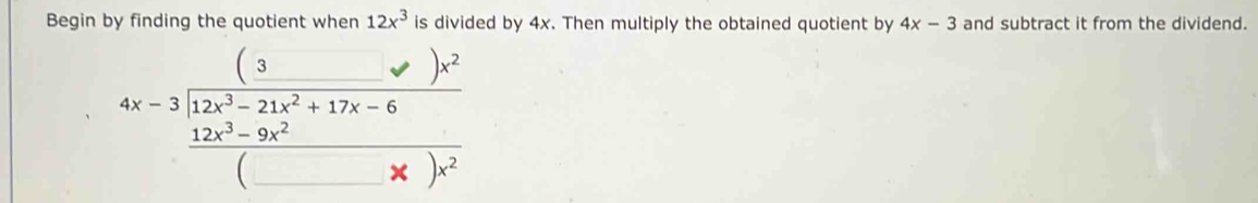 Begin by finding the quotient when 12x^3 is divided by 4x. Then multiply the obtained quotient by 4x-3 and subtract it from the dividend.
beginarrayr 4x-3encloselongdiv 12x^3-21x^2+17x-6 frac 12x^3-9x^2+17x-x)x^2endarray