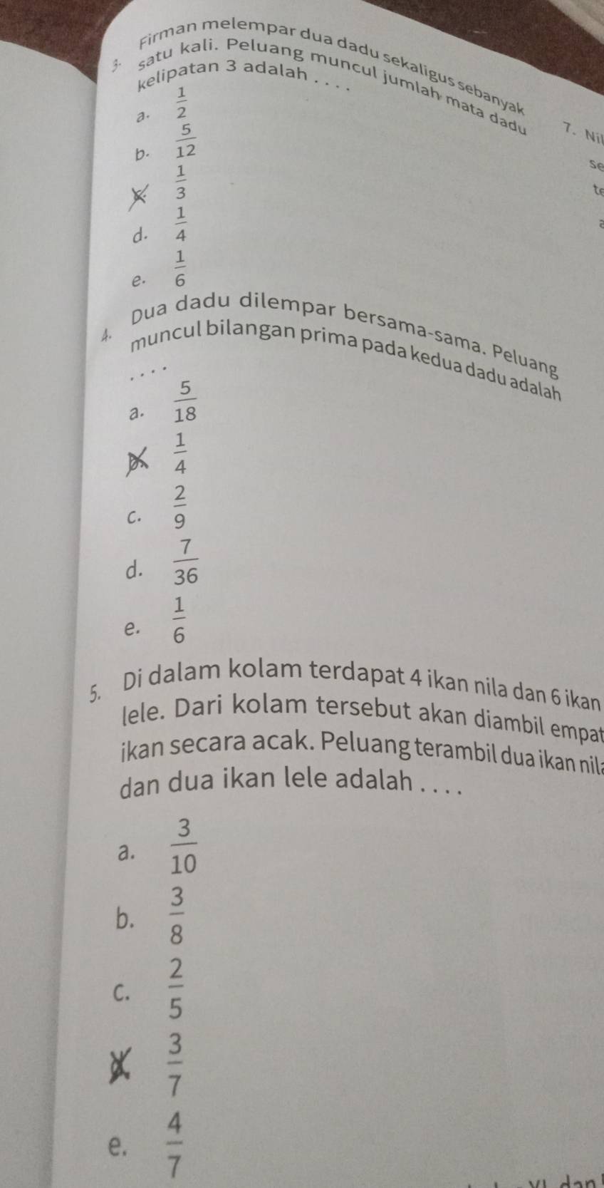 Firman melempar dua dadu sekaligus sebanyal
kelipatan 3 adalah . . . 
satu kali. Peluang muncul jumlah mata dad 7. Ni
a.  1/2 
b.  5/12 
 1/3 
se
d.  1/4 
e.  1/6 
Dua dadu dilempar bersama-sama. Peluang
4.
muncul bilangan prima pada kedua dadu adalah
a.  5/18 
 1/4 
C.  2/9 
d.  7/36 
e.  1/6 
5. Di dalam kolam terdapat 4 ikan nila dan 6 ikan
lele. Dari kolam tersebut akan diambil empat
ikan secara acak. Peluang terambil dua ikan nila
dan dua ikan lele adalah . . . .
a.  3/10 
b.  3/8 
C.  2/5 
X  3/7 
e.  4/7 