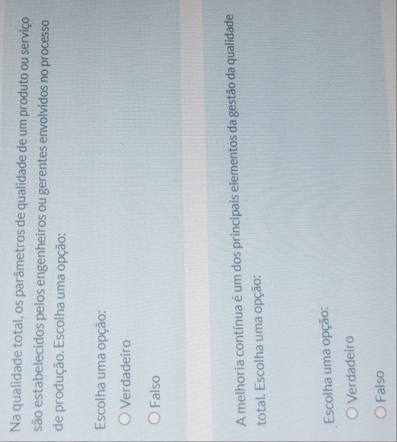 Na qualidade total, os parâmetros de qualidade de um produto ou serviço
são estabelecidos pelos engenheiros ou gerentes envolvidos no processo
de produção. Escolha uma opção:
Escolha uma opção:
Verdadeiro
Falso
A melhoria contínua é um dos principais elementos da gestão da qualidade
total. Escolha uma opção:
Escolha uma opção:
Verdadeiro
Falso