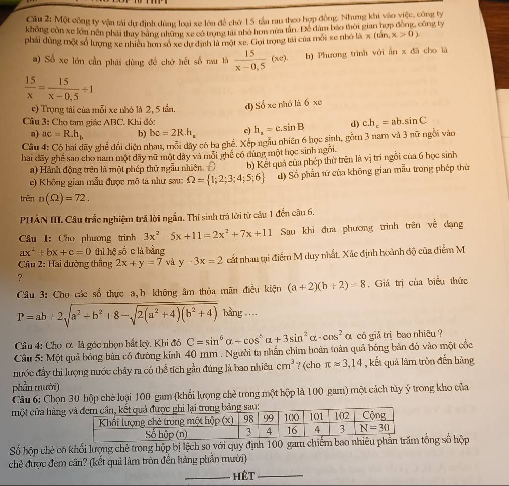 Một công ty vận tải dự định dùng loại xe lớn để chớ 15 tấn rau theo hợp đồng. Nhưng khi vào việc, công ty
không còn xe lớn nên phải thay bằng những xe có trọng tải nhỏ hơn nửa tần. Để đám báo thời gian hợp đồng, công ty
phải dùng một số lượng xe nhiều hơn số xe dự định là một xe. Gọi trọng tải của mỗi xe nhỏ lhat a* (that in,x>0).
a) Số xe lớn cần phải dùng đề chở hết số rau là  15/x-0,5 (xe). b) Phương trình với ẩn x đã cho là
 15/x = 15/x-0,5 +1
c) Trọng tải của mỗi xe nhỏ là 2, 5 tấn. d) Số xe nhỏ là 6 xe
Câu 3: Cho tam giác ABC. Khi đó: c.h_c=ab.sin C
a) ac=R.h_b b) bc=2R.h_a c) h_a=c.sin B d)
Câu 4: Có hai dãy ghế đối diện nhau, mỗi dãy có ba ghế. Xếp ngẫu nhiên 6 học sinh, gồm 3 nam và 3 nữ ngồi vào
hai dãy ghế sao cho nam một dãy nữ một dãy và mỗi ghể có đúng một học sinh ngồi.
a) Hành động trên là một phép thử ngẫu nhiên. Đ b) Kết quả của phép thử trên là vị trí ngồi của 6 học sinh
c) Không gian mẫu được mô tả như sau: Omega = 1;2;3;4;5;6 d) Số phần tử của không gian mẫu trong phép thử
trên n(Omega )=72.
PHÀN III. Câu trắc nghiệm trã lời ngắn. Thí sinh trả lời từ câu 1 đến câu 6.
Câu 1: Cho phương trình 3x^2-5x+11=2x^2+7x+11 Sau khi đưa phương trình trên về dạng
ax^2+bx+c=0 thì hệ số c là bằng
Câu 2: Hai dường thẳng 2x+y=7 và y-3x=2 cắt nhau tại điểm M duy nhất. Xác định hoành độ của điểm M
?
Câu 3: Cho các số thực a,b không âm thỏa mãn điều kiện (a+2)(b+2)=8. Giá trị của biểu thức
P=ab+2sqrt(a^2+b^2+8-sqrt 2(a^2+4)(b^2+4)) bằng …
Câu 4: Cho α là góc nhọn bất kỳ. Khi đó C=sin^6alpha +cos^6alpha +3sin^2alpha · cos^2alpha có giá trị bao nhiêu ?
Câu 5: Một quả bóng bàn có đường kính 40 mm . Người ta nhấn chìm hoàn toàn quả bóng bàn đó vào một cốc
nước đầy thì lượng nước chảy ra có thể tích gần đúng là bao nhiêu cm^3 ? (cho π approx 3,14 , kết quả làm tròn đến hàng
phần mười)
Câu 6: Chọn 30 hộp chè loại 100 gam (khối lượng chè trong một hộp là 100 gam) một cách tùy ý trong kho của
một cửa hàng
Số hộp chè có khối lượng chè trong hộp bị lệch so với quy định 100 gam chiếtổng số hộp
chè được đem cân? (kết quả làm tròn đến hàng phần mười)
_Hét_