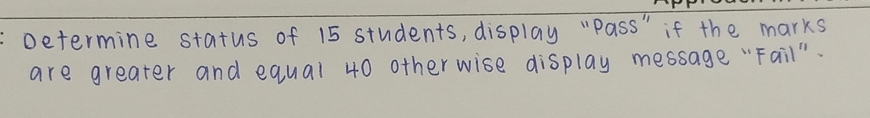 Determine status of 15 students, display "pass" if the marks 
are greater and equal 40 otherwise display message "Fail".