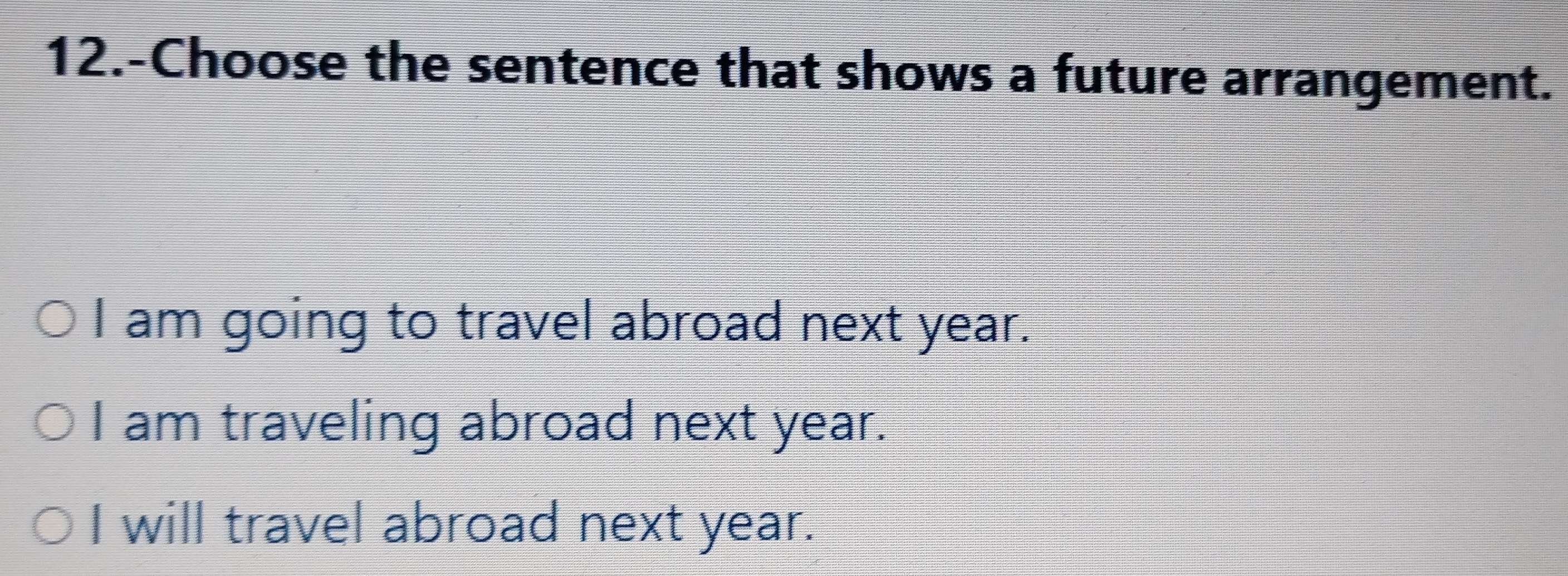 12.-Choose the sentence that shows a future arrangement.
I am going to travel abroad next year.
I am traveling abroad next year.
I will travel abroad next year.