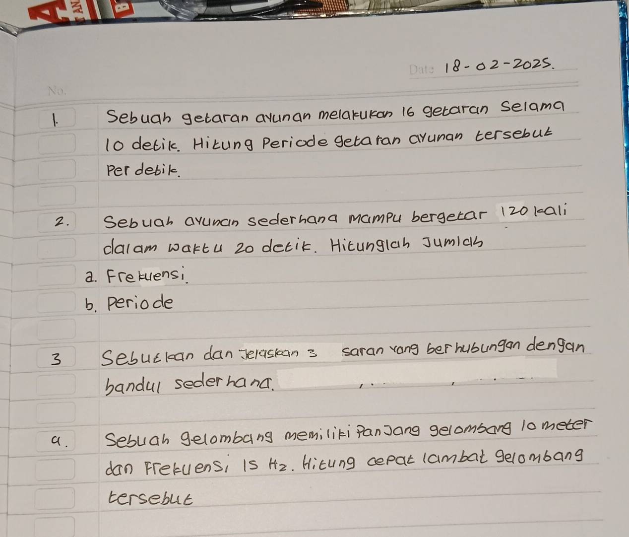 18-02-2025. 
1. Sebuah getaran avunan melakukan 16 getaran selama
10 detik. Hitung Periode getaran aruman tersebul 
per detik. 
2. Sebuah avunan sederhana mampu bergetar 120 kali 
dalam wartu 20 detit. Hicunglah Jumlas 
a. Fretuensi 
b. periode 
3 Sesuctan danerasans saran rang ber hubungan dengan 
bandul seder hand. 
a. Sebuah gelombang memiliti Panjang gelombong 10 meter
dan Fretuensi is Hz.. Hitung cepat lambat gelombang 
tersebut