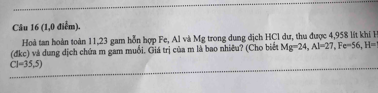 (1,0 điểm). 
Hoà tan hoàn toàn 11, 23 gam hỗn hợp Fe, Al và Mg trong dung dịch HCl dư, thu được 4,958 lít khí H
(đkc) và dung dịch chứa m gam muối. Giá trị của m là bao nhiêu? (Cho biết Mg=24, Al=27, Fe=56, H=
C1=35,5)