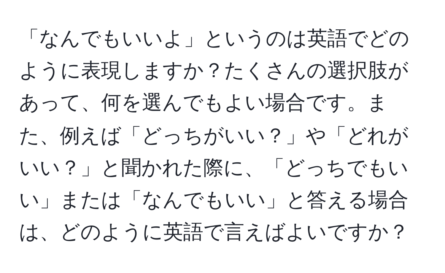 「なんでもいいよ」というのは英語でどのように表現しますか？たくさんの選択肢があって、何を選んでもよい場合です。また、例えば「どっちがいい？」や「どれがいい？」と聞かれた際に、「どっちでもいい」または「なんでもいい」と答える場合は、どのように英語で言えばよいですか？