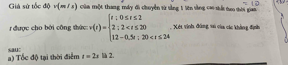 Giả sử tốc độ v(m / s) của một thang máy di chuyền từ tầng 1 lên tầng cao nhất theo thời gian 
1 được cho bởi công thức: v(t)=beginarrayl t;0≤ t≤ 2 2;2 . Xét tính đúng sai của các khằng định 
sau: 
a) Tốc độ tại thời điểm t=2s là 2.