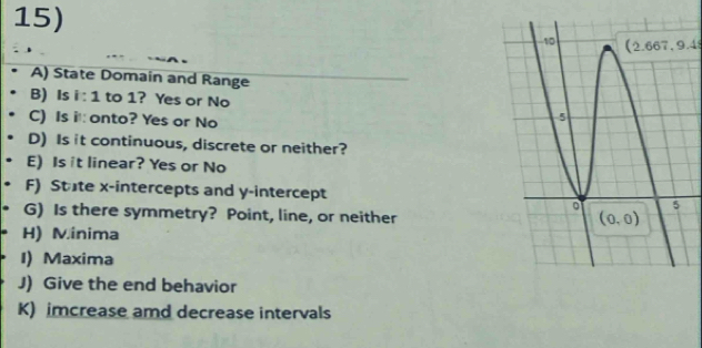 .4
A) State Domain and Range
B) Is i:1 to 1? Yes or No 
C) Is it: onto? Yes or No
D) Is it continuous, discrete or neither?
E) Is it linear? Yes or No
F) State x-intercepts and y-intercept
G) Is there symmetry? Point, line, or neither
H) Minima
I) Maxima
J) Give the end behavior
K) imcrease amd decrease intervals