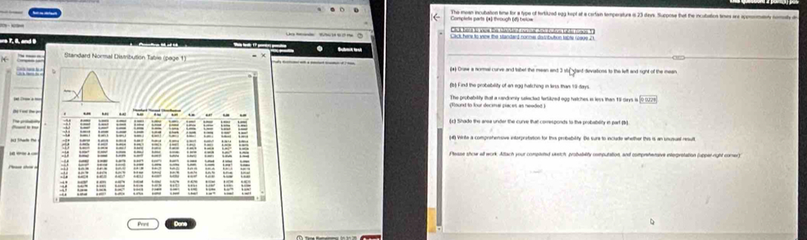 The mean incubation time for a type of tertituzed egg kept at a cerfain temperature is 23 days. Suppose that the incubation times are appoomenly nomaly d 
Complets parts (*) through (d) below 
Click here to vus the Mandand nurmal dad bution table fumis 1 
Cack fere to view the standard normes distibubun table 1090e 21
ere 7, 8, and 9
K (*) Draw a normal curve and tabet the mean and 3 stu dard deviations to the lefl and right of the mean 
(b) Find the probaibility of an egg hatiching in less than 19 days. 
The probability that a randomly selected terslized egg hatches in less than 15 days i 00020
(Found to four decimal píaces as needed ) 
The pirolatin(c) Shado the area under the curve that comresponds to the probability in part (b) 
(d) Write a comprehensive interpretation for this probability. De sure to include whether this is an unusual result 
Please show all work. Attach your compteted seetch, probability computation, and comprehenaive interprotation (upper-right comer) 
Prnt