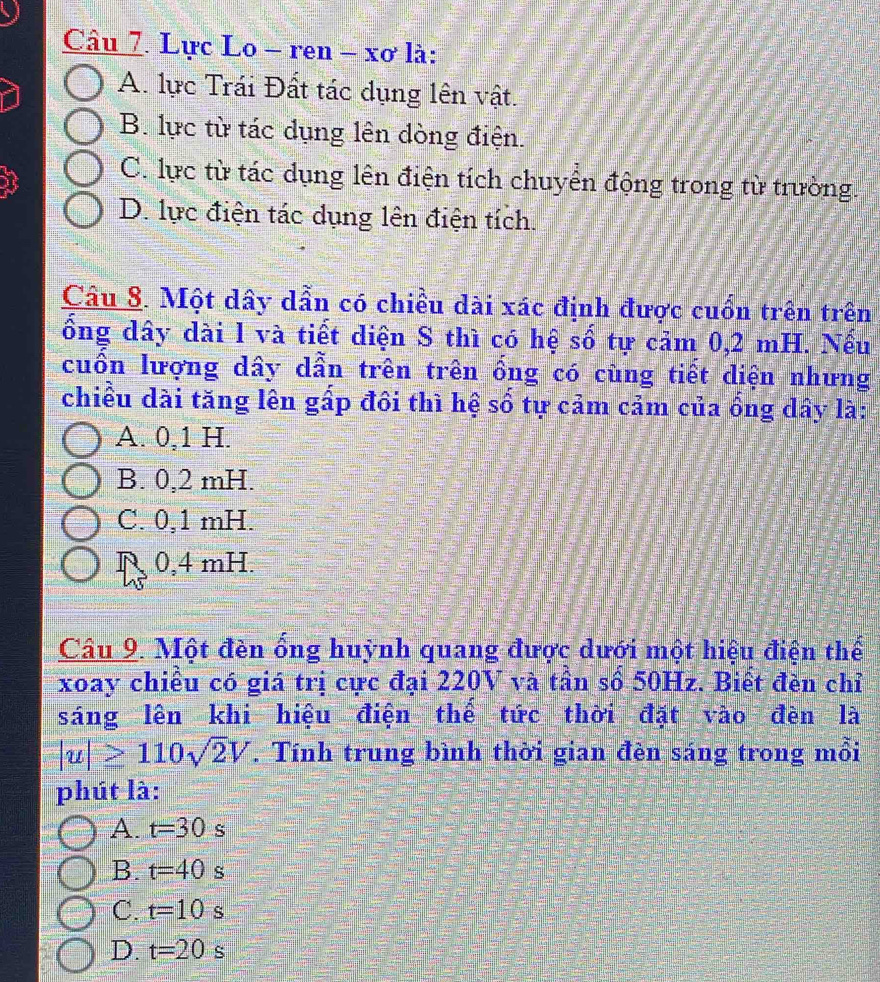 Lực Lo - ren - xơ là:
A. lực Trái Đất tác dụng lên vật.
B. lực từ tác dụng lên dòng điện.
C. lực từ tác dụng lên điện tích chuyển động trong từ trường.
D. lực điện tác dụng lên điện tích.
Câu 8. Một dây dẫn có chiều dài xác định được cuốn trên trên
ổng dây dài l và tiết diện S thì có hệ số tự cảm 0,2 mH. Nếu
cuồn lượng dây dẫn trên trên ống có cùng tiết diện nhưng
chiều dài tăng lên gấp đồi thì hệ số tự cảm cảm của ống dây là:
A. 0, 1 H.
B. 0,2 mH.
C. 0,1 mH.
0,4 mH.
Câu 9. Một đèn ống huỳnh quang được dưới một hiệu điện thế
xoay chiều có giá trị cực đại 220V và tần số 50Hz. Biết đèn chỉ
sáng lên khi hiệu điện thể tức thời đặt vào đèn là
|u|≥ 110sqrt(2)V. Tính trung bình thời gian đèn sáng trong mồi
phút là:
A. t=30 S
B. t=40 S
C. t=10 S
D. t=20 s