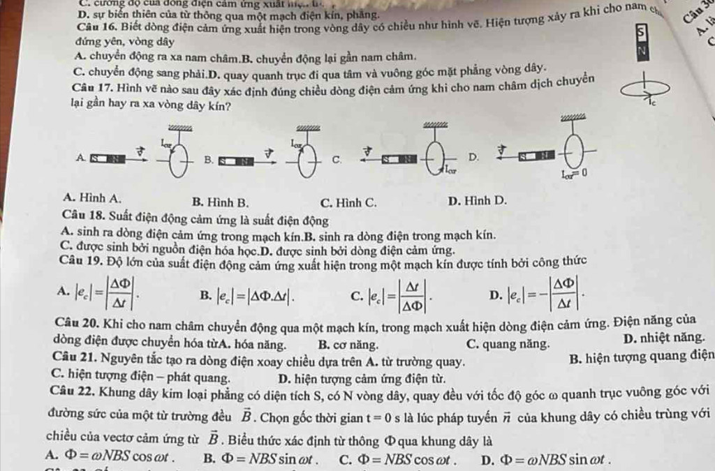 C. cường độ của đông điện cảm ứng xuất hệ. t
D. sự biển thiên của từ thông qua một mạch điện kín, phăng.
Câu 16. Biết dòng điện cảm ứng xuất hiện trong vòng dây có chiều như hình vẽ. Hiện tượng xảy ra khi cho nam c
Câu 30
A. li
đứng yên, vòng dây C
A. chuyển động ra xa nam châm.B. chuyển động lại gần nam châm.
C. chuyển động sang phải.D. quay quanh trục đi qua tâm và vuông góc mặt phẳng vòng dây.
Câu 17. Hình vẽ nào sau đây xác định đúng chiều dòng điện cảm ứng khi cho nam châm dịch chuyển
lại gần hay ra xa vòng dây kín?
C

low
A
B.
C.D.
A. Hình A. B. Hình B. C. Hình C. D. Hình D.
Câu 18. Suất điện động cảm ứng là suất điện động
A. sinh ra dòng điện cảm ứng trong mạch kín.B. sinh ra dòng điện trong mạch kín.
C. được sinh bởi nguồn điện hóa học.D. được sinh bởi dòng điện cảm ứng.
Câu 19. Độ lớn của suất điện động cảm ứng xuất hiện trong một mạch kín được tính bởi công thức
A. |e_c|=| △ Phi /△ t |. B. |e_c|=|△ Phi .△ t|. C. |e_c|=| △ t/△ Phi  |. D. |e_c|=-| △ Phi /△ t |.
Câu 20. Khi cho nam châm chuyển động qua một mạch kín, trong mạch xuất hiện dòng điện cảm ứng. Điện năng của
dòng điện được chuyển hóa từA. hóa năng. B. cơ năng. C. quang năng. D. nhiệt năng.
Cầu 21. Nguyên tắc tạo ra dòng điện xoay chiều dựa trên A. từ trường quay.
B. hiện tượng quang điện
C. hiện tượng điện - phát quang. D. hiện tượng cảm ứng điện từ.
Câu 22. Khung dây kim loại phẳng có diện tích S, có N vòng dây, quay đều với tốc độ góc ω quanh trục vuông góc với
đường sức của một từ trường đều vector B. Chọn gốc thời gian t=0 là lúc pháp tuyến vector n của khung dây có chiều trùng với
chiều của vectơ cảm ứng từ . Biểu thức xác định từ thông Φ qua khung dây là vector B
A. Phi =omega NBScos omega t. B. Phi =NBS sin ωt . C. Phi =NBS cosat . D. Phi =omega NBS sin at .