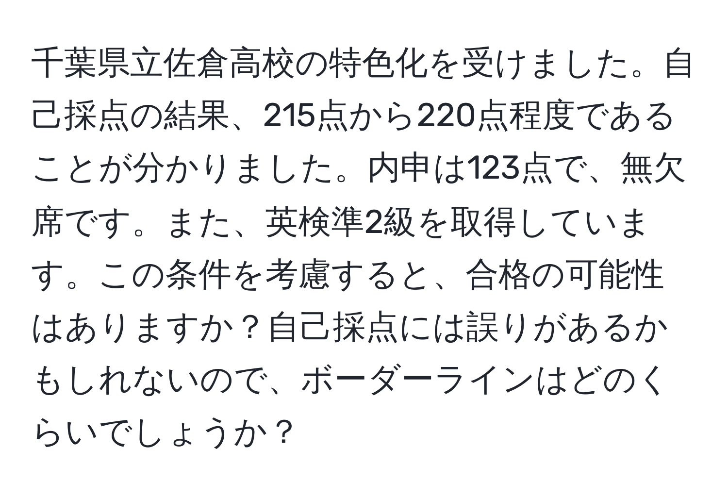 千葉県立佐倉高校の特色化を受けました。自己採点の結果、215点から220点程度であることが分かりました。内申は123点で、無欠席です。また、英検準2級を取得しています。この条件を考慮すると、合格の可能性はありますか？自己採点には誤りがあるかもしれないので、ボーダーラインはどのくらいでしょうか？