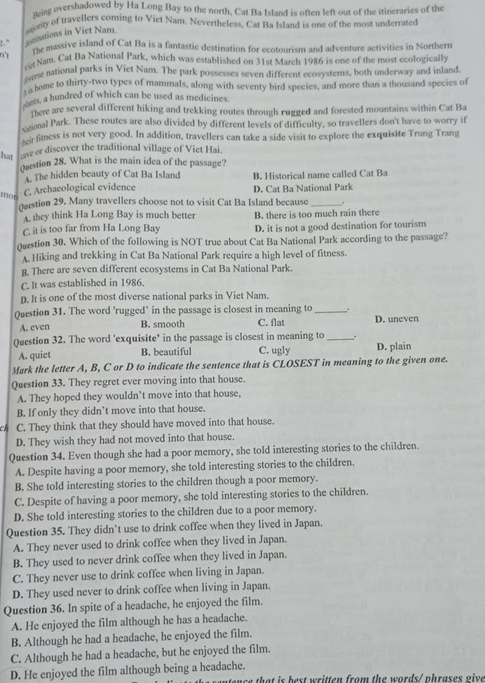 Being overshadowed by Ha Long Bay to the north, Cat Ba Island is often left out of the itineraries of the
awity of travellers coming to Viet Nam. Nevertheless, Cat Ba Island is one of the most underrated
, ” estinations in Viet Nam.
n't
The massive island of Cat Ba is a fantastic destination for ecotourism and adventure activities in Northern
vt Nam. Cat Ba National Park, which was established on 31st March 1986 is one of the most ecologically
aese national parks in Viet Nam. The park possesses seven different ecosystems, both underway and inland.
is home to thirty-two types of mammals, along with seventy bird species, and more than a thousand species of
slants, a hundred of which can be used as medicines
There are several different hiking and trekking routes through rugged and forested mountains within Cat Ba
National Park. These routes are also divided by different levels of difficulty, so travellers don't have to worry if
teir fitness is not very good. In addition, travellers can take a side visit to explore the exquisite Trung Trang
hat ave or discover the traditional village of Viet Hai.
Qurstion 28. What is the main idea of the passage?
A. The hidden beauty of Cat Ba Island B. Historical name called Cat Ba
mor
C. Archaeological evidence D. Cat Ba National Park
Oustion 29. Many travellers choose not to visit Cat Ba Island because_
A. they think Ha Long Bay is much better B. there is too much rain there
C. it is too far from Ha Long Bay D. it is not a good destination for tourism
Question 30. Which of the following is NOT true about Cat Ba National Park according to the passage?
A. Hiking and trekking in Cat Ba National Park require a high level of fitness.
B. There are seven different ecosystems in Cat Ba National Park.
C. It was established in 1986.
D. It is one of the most diverse national parks in Viet Nam.
Question 31. The word 'rugged’ in the passage is closest in meaning to _.
A. even B. smooth C. flat D. uneven
Question 32. The word 'exquisite’ in the passage is closest in meaning to .
A. quiet B. beautiful C. ugly D. plain
Mark the letter A, B, C or D to indicate the sentence that is CLOSEST in meaning to the given one.
Question 33. They regret ever moving into that house.
A. They hoped they wouldn’t move into that house,
B. If only they didn’t move into that house.
ch C. They think that they should have moved into that house.
D. They wish they had not moved into that house.
Question 34. Even though she had a poor memory, she told interesting stories to the children.
A. Despite having a poor memory, she told interesting stories to the children.
B. She told interesting stories to the children though a poor memory.
C. Despite of having a poor memory, she told interesting stories to the children.
D. She told interesting stories to the children due to a poor memory.
Question 35. They didn’t use to drink coffee when they lived in Japan.
A. They never used to drink coffee when they lived in Japan.
B. They used to never drink coffee when they lived in Japan.
C. They never use to drink coffee when living in Japan.
D. They used never to drink coffee when living in Japan.
Question 36. In spite of a headache, he enjoyed the film.
A. He enjoyed the film although he has a headache.
B. Although he had a headache, he enjoyed the film.
C. Although he had a headache, but he enjoyed the film.
D. He enjoyed the film although being a headache.
ntan ce that is best written from the words/ phrases give