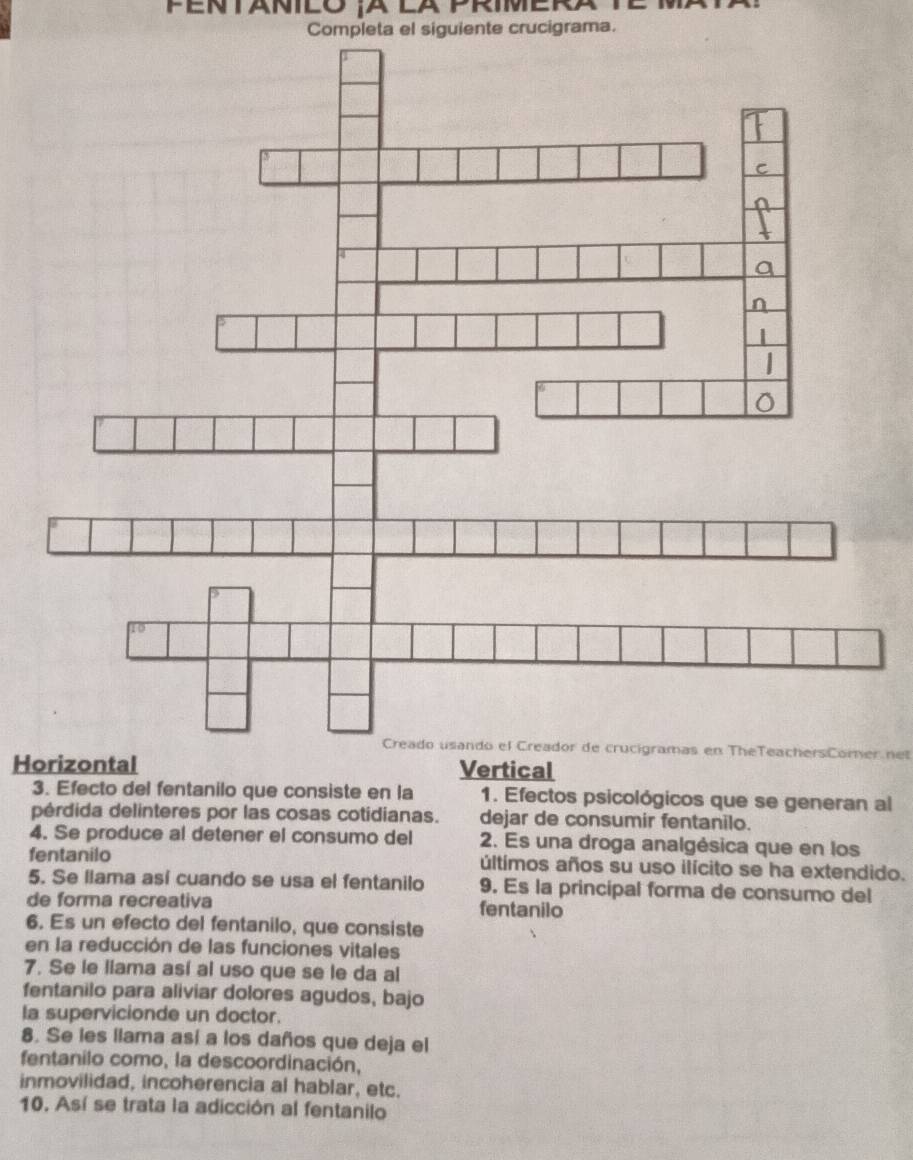 Completa el siguiente crucigrama. 
Creado usando el Creador de crucigramas en TheTeachersComer net 
Horizontal Vertical 
3. Efecto del fentanilo que consiste en la 1. Efectos psicológicos que se generan al 
pérdida delinteres por las cosas cotidianas. dejar de consumir fentanilo. 
4. Se produce al detener el consumo del 2. Es una droga analgésica que en los 
fentanilo últímos años su uso ilícito se ha extendido. 
5. Se llama así cuando se usa el fentanilo 9. Es la principal forma de consumo del 
de forma recreativa fentanilo 
6. Es un efecto del fentanilo, que consiste 
en la reducción de las funciones vitales 
7. Se le liama así al uso que se le da al 
fentanilo para aliviar dolores agudos, bajo 
la supervicionde un doctor. 
8. Se les llama así a los daños que deja el 
fentanilo como, la descoordinación, 
inmovilidad, incoherencia al hablar, etc. 
10. Así se trata la adicción al fentanilo