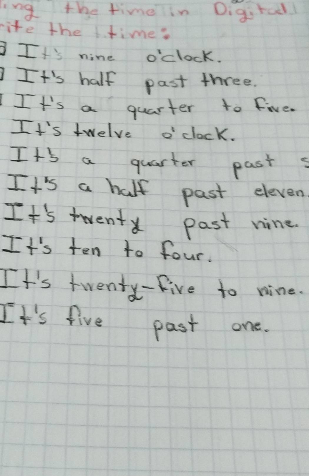 ing the timelin Digirad! 
rite the ttime? 
I+'s nine o'clock. 
It's half past three. 
IIt's a quarter to five. 
It's twelve o clock. 
It's a quarter past s 
It's a half past eleven 
It's twent past nine. 
It's ten to four. 
It's twenty-five to nine. 
It's five past one.