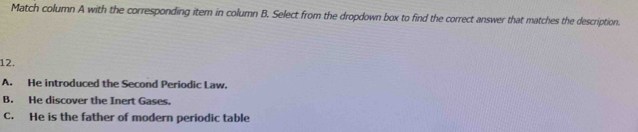 Match column A with the corresponding item in column B. Select from the dropdown box to find the correct answer that matches the description
12.
A. He introduced the Second Periodic Law.
B. He discover the Inert Gases.
C. He is the father of modern periodic table