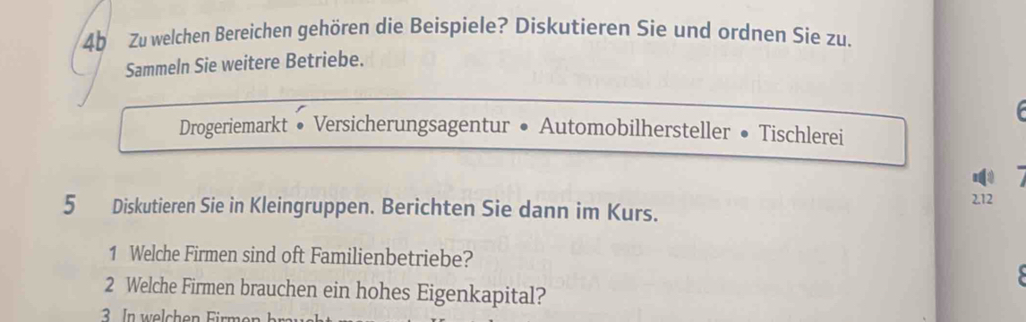 4b Zu welchen Bereichen gehören die Beispiele? Diskutieren Sie und ordnen Sie zu. 
Sammeln Sie weitere Betriebe. 
Drogeriemarkt . Versicherungsagentur • Automobilhersteller • Tischlerei
2.12
5 Diskutieren Sie in Kleingruppen. Berichten Sie dann im Kurs. 
1 Welche Firmen sind oft Familienbetriebe? 
2 Welche Firmen brauchen ein hohes Eigenkapital?