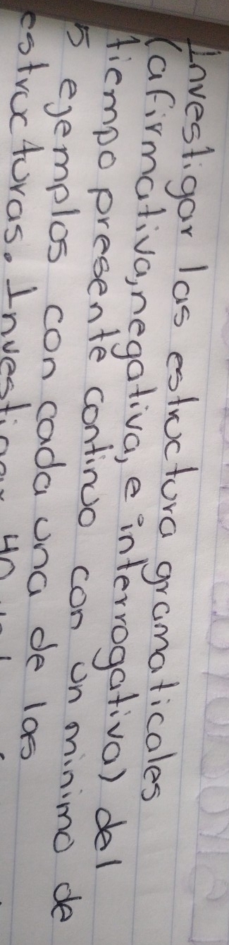 Investigar las estructura gramaticales 
(afirmativa, negativa, e interrogativa) del 
Hiempo presente continuo con on minimo de
5 ejemplos con cada una de los 
estrocturas. Investion yn