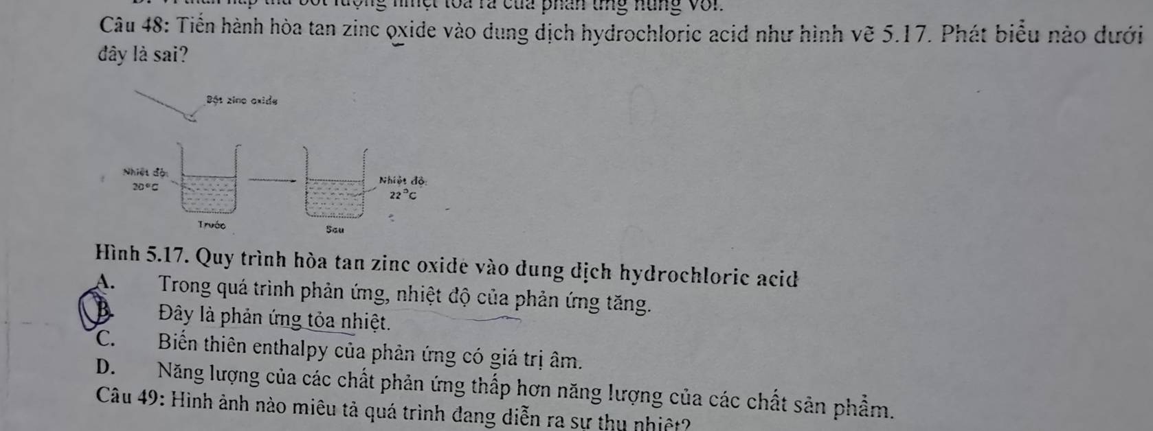 niệt toa ra của phân tg nung vớn
Câu 48: Tiến hành hòa tan zinc oxide vào dung dịch hydrochloric acid như hình vẽ 5.17. Phát biểu nào dưới
đây là sai?
Bột zine oxide
Hình 5.17. Quy trình hòa tan zinc oxidé vào dung dịch hydrochloric acid
A.  Trong quá trình phản ứng, nhiệt độ của phản ứng tăng.
Đây là phản ứng tỏa nhiệt.
C. Biến thiên enthalpy của phản ứng có giá trị âm.
D.Năng lượng của các chất phản ứng thấp hơn năng lượng của các chất sân phẩm.
Câu 49: Hình ảnh nào miêu tả quá trình đang diễn ra sư thu nhiệt?