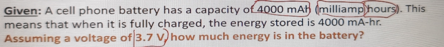 Given: A cell phone battery has a capacity of 4000 mAh (milliamp hours). This 
means that when it is fully charged, the energy stored is 4000 mA-hr. 
Assuming a voltage of 3.7 V how much energy is in the battery?