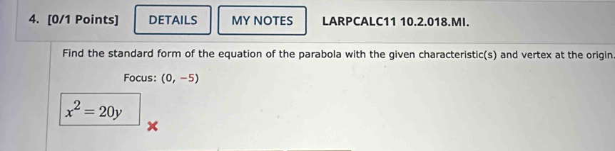 DETAILS MY NOTES LARPCALC11 10.2.018.MI. 
Find the standard form of the equation of the parabola with the given characteristic(s) and vertex at the origin 
Focus: (0,-5)
x^2=20y
x