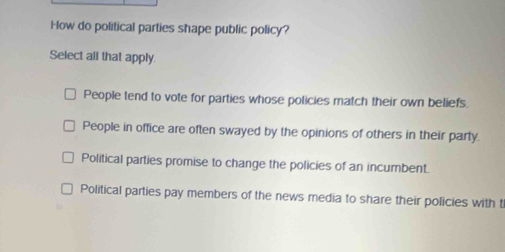 How do political parties shape public policy?
Select all that apply.
People tend to vote for parties whose policies match their own beliefs.
People in office are often swayed by the opinions of others in their party.
Political parties promise to change the policies of an incumbent.
Political parties pay members of the news media to share their policies with t