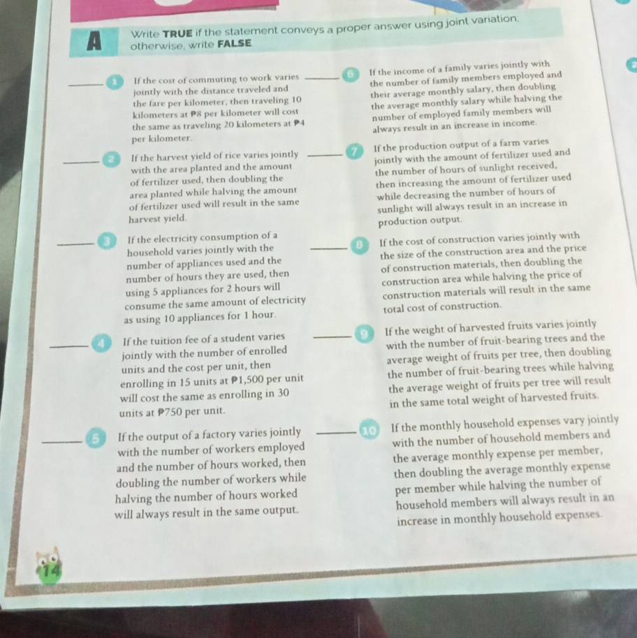 Write TRUE if the statement conveys a proper answer using joint variation;
A otherwise, write FALSE
_  If the cost of commuting to work varies _ If the income of a family varies jointly with
jointly with the distance traveled and the number of family members employed and
the fare per kilometer, then traveling 10 their average monthly salary, then doubling
kilometers at 8 per kilometer will cost the average monthly salary while halving the
number of employed family members will
the same as traveling 20 kilometers at 4 always result in an increase in income.
per kilometer.
_ If the harvest yield of rice varies jointly _  If the production output of a farm varies
with the area planted and the amount jointly with the amount of fertilizer used and
of fertilizer used, then doubling the the number of hours of sunlight received,
area planted while halving the amount then increasing the amount of fertilizer used
of fertilizer used will result in the same while decreasing the number of hours of
harvest yield. sunlight will always result in an increase in
_ If the electricity consumption of a production output.
household varies jointly with the _8 If the cost of construction varies jointly with
number of appliances used and the the size of the construction area and the price
number of hours they are used, then of construction materials, then doubling the
using 5 appliances for 2 hours will construction area while halving the price of
consume the same amount of electricity construction materials will result in the same
as using 10 appliances for 1 hour. total cost of construction.
_ If the tuition fee of a student varies _ If the weight of harvested fruits varies jointly
jointly with the number of enrolled with the number of fruit-bearing trees and the
units and the cost per unit, then average weight of fruits per tree, then doubling
enrolling in 15 units at P1,500 per unit the number of fruit-bearing trees while halving
will cost the same as enrolling in 30 the average weight of fruits per tree will result
units at P750 per unit. in the same total weight of harvested fruits.
_5 If the output of a factory varies jointly 10 If the monthly household expenses vary jointly
with the number of workers employed with the number of household members and
and the number of hours worked, then the average monthly expense per member,
doubling the number of workers while then doubling the average monthly expense
halving the number of hours worked per member while halving the number of
will always result in the same output. household members will always result in an
increase in monthly household expenses.