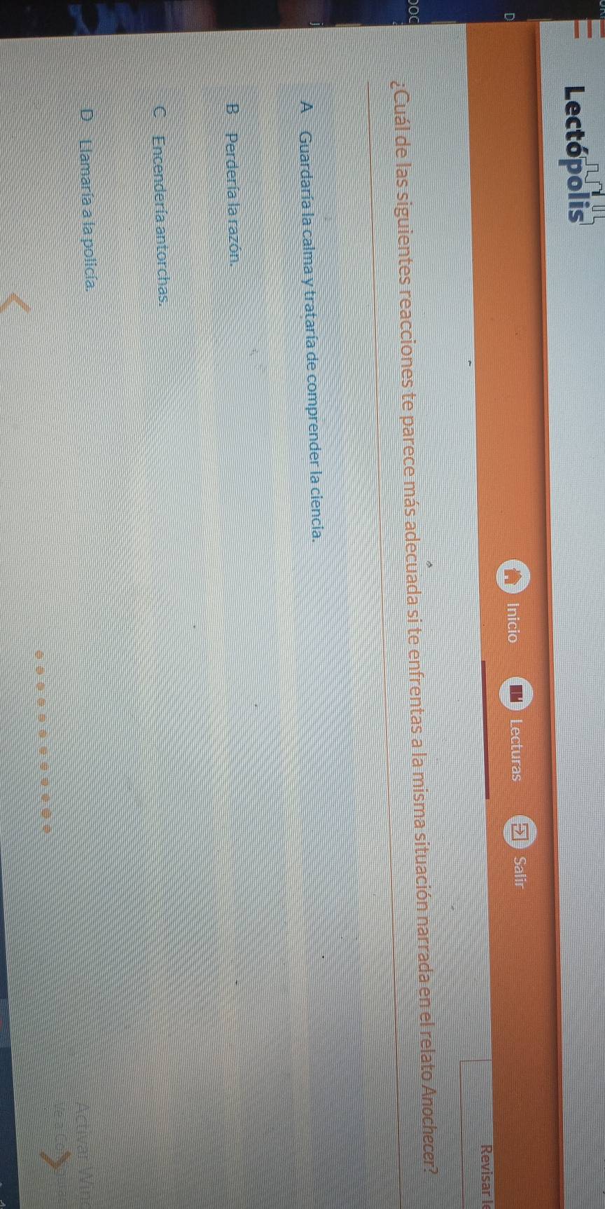 Lectópolis
Inicio Lecturas Salir
Revisar I
¿Cuál de las siguientes reacciones te parece más adecuada si te enfrentas a la misma situación narrada en el relato Anochecer?
DOC
A Guardaría la calma y trataría de comprender la ciencia.
B Perdería la razón.
C Encendería antorchas.
DLlamaría a la policía.