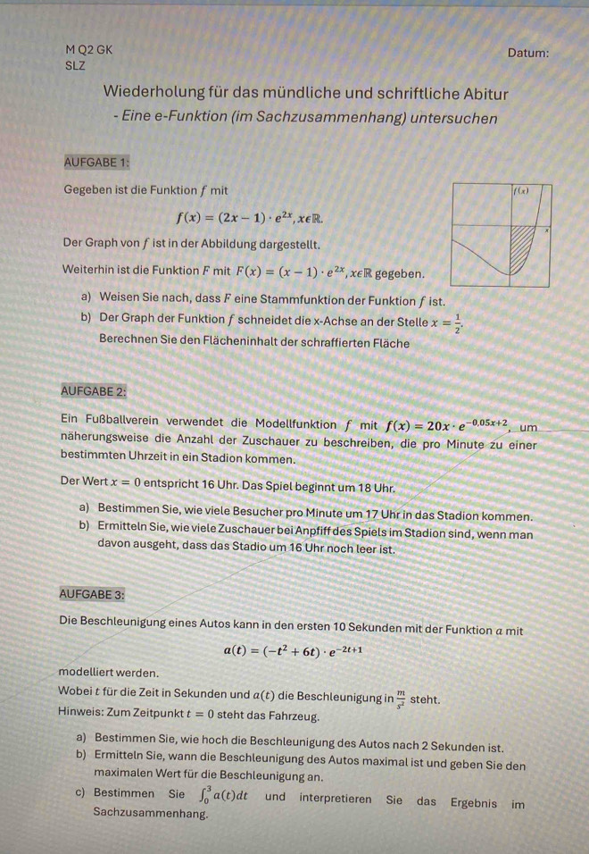 GK Datum:
SLZ
Wiederholung für das mündliche und schriftliche Abitur
- Eine e-Funktion (im Sachzusammenhang) untersuchen
AUFGABE 1:
Gegeben ist die Funktion f mit
f(x)=(2x-1)· e^(2x),x∈ R.
Der Graph von fist in der Abbildung dargestellt.
Weiterhin ist die Funktion F mit F(x)=(x-1)· e^(2x),x∈ R gegeben.
a) Weisen Sie nach, dass F eine Stammfunktion der Funktion ƒ ist.
b) Der Graph der Funktion fschneidet die x-Achse an der Stelle x= 1/2 .
Berechnen Sie den Flächeninhalt der schraffierten Fläche
AUFGABE 2:
Ein Fußballverein verwendet die Modellfunktion f mit f(x)=20x· e^(-0,05x+2) , um
näherungsweise die Anzahl der Zuschauer zu beschreiben, die pro Minute zu einer
bestimmten Uhrzeit in ein Stadion kommen.
Der Wert x=0 entspricht 16 Uhr. Das Spiel beginnt um 18 Uhr.
a) Bestimmen Sie, wie viele Besucher pro Minute um 17 Uhr in das Stadion kommen.
b) Ermitteln Sie, wie viele Zuschauer bei Anpfiff des Spiels im Stadion sind, wenn man
davon ausgeht, dass das Stadio um 16 Uhr noch leer ist.
AUFGABE 3:
Die Beschleunigung eines Autos kann in den ersten 10 Sekunden mit der Funktion a mit
a(t)=(-t^2+6t)· e^(-2t+1)
modelliert werden.
Wobei t für die Zeit in Sekunden und a(t) die Beschleunigung in  m/s^2  steht.
Hinweis: Zum Zeitpunkt t=0 steht das Fahrzeug.
a) Bestimmen Sie, wie hoch die Beschleunigung des Autos nach 2 Sekunden ist.
b) Ermitteln Sie, wann die Beschleunigung des Autos maximal ist und geben Sie den
maximalen Wert für die Beschleunigung an.
c) Bestimmen Sie ∈t _0^3a(t)dt und interpretieren Sie das Ergebnis im
Sachzusammenhang.