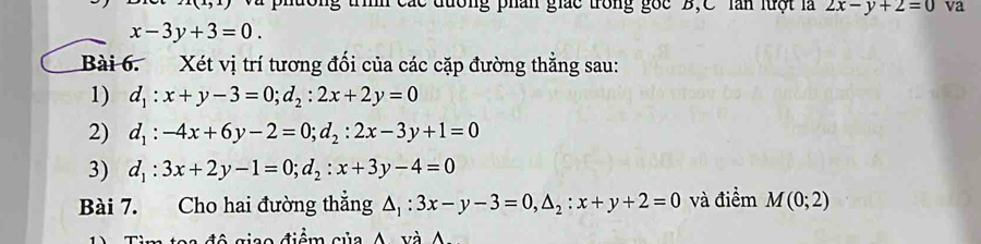 x+y+7 Và phường trình các đương phân giác trong gốc B,C làn luột là 2x-y+2=0 va
x-3y+3=0. 
Bài 6. Xét vị trí tương đối của các cặp đường thẳng sau: 
1) d_1:x+y-3=0; d_2:2x+2y=0
2) d_1:-4x+6y-2=0; d_2:2x-3y+1=0
3) d_1:3x+2y-1=0; d_2:x+3y-4=0
Bài 7. Cho hai đường thẳng △ _1:3x-y-3=0, △ _2:x+y+2=0 và điểm M(0;2)
ê giso điểm củ