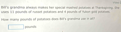 Video ( 
Bill's grandma always makes her special mashed potatoes at Thanksgiving. She 
uses 11 pounds of russet potatoes and 4 pounds of Yukon gold potatoes. 
How many pounds of potatoes does Bill's grandma use in all?
pounds