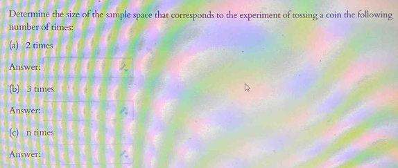 Determine the size of the sample space that corresponds to the experiment of tossing a coin the following 
number of times: 
(a) 2 times
Answer: 
(b) 3 times
Answer: 
(c) n times 
Answer: