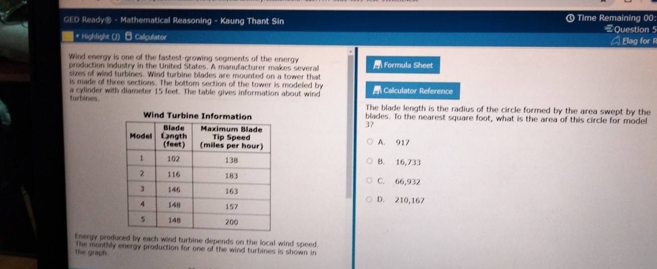 GED Ready® - Mathematical Reasoning - Kaung Thant Sin ① Time Remaining 00:
Question 5
| * Highlight (2) Calculator Elag for R
Wind energy is one of the fastest-growing segments of the energy
production industry in the United States. A manufacturer makes several Formula Sheet
sizes of wind turbines. Wind turbine blades are mounted on a tower that
is made of three sections. The bottom section of the tower is modeled by
a cylinder with diameter 15 feet. The table gives information about wind Calculator Reference
turbines. The blade length is the radius of the circle formed by the area swept by the
blades. To the nearest square foot, what is the area of this circle for model
3?
A. 917
B. 16,733
C. 66,932
D. 210,167
Energy produced by each wind turbine depends on the local wind speed.
The monthly energy production for one of the wind turbines is shown in
the graph.