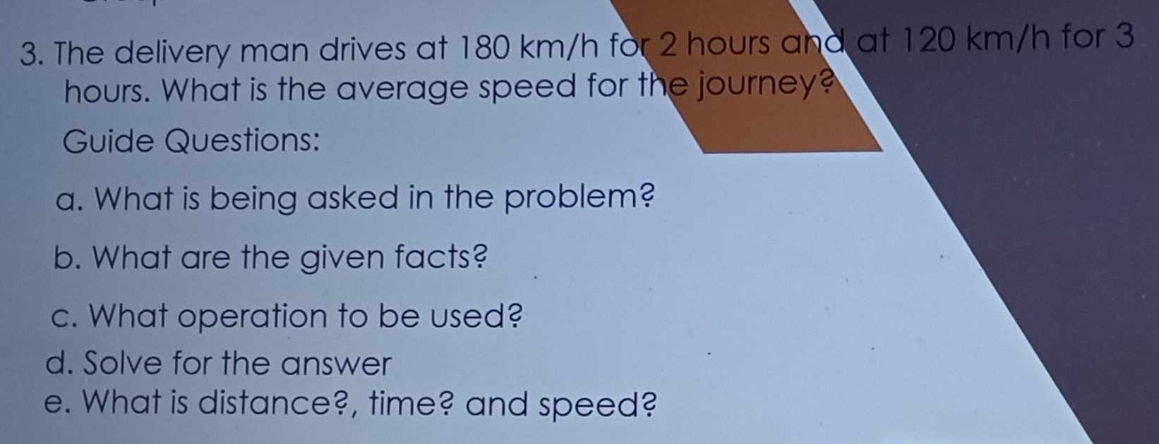 The delivery man drives at 180 km/h for 2 hours and at 120 km/h for 3
hours. What is the average speed for the journey? 
Guide Questions: 
a. What is being asked in the problem? 
b. What are the given facts? 
c. What operation to be used? 
d. Solve for the answer 
e. What is distance?, time? and speed?