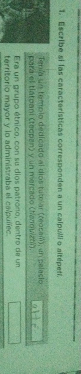 Escribe si las características corresponden a un calpulli o altépetl. 
Tenía un templo dedicado al dios tutelar (teoca//í), un palacio 
para el tlatoani (tecpan) y un mercado (tianquiztlí). 
Era un grupo étnico, con su dios patrono, dentro de un 
territorio mayor y lo administraba el calpullec.