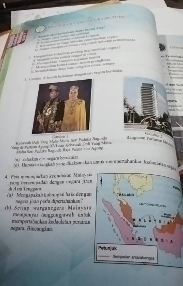 Pemahaman dan Pemikıran Kritis
1 ''Apokah takrií kndeclaian dalam bahasa Arab''
A. Negara yung bebus dan merdeka
D. Koasa pemetintahan seseðmah kerajaın
C Kekuazan tertinggi terhadap pemeriistaham neyara
D. Negan mempunyai kuasa yang penuh terhadap pemerintahan
2. Mengapakah kedaulatan penting bagi sesebuah negaru?
Cakne
A. Menjadi kuasa politik unggul di duna
B. Menusjukkan iskuatan angkatan teniers
al. Patriutisme
C. Mewujudkan keberkesanan aistem pentadbiran
Pemabom
Kepantin
D. Membuktikan dasar luar mengikut situasi semasa
rakyat Mal
3. Gambar di hawah berkaitan dengan ciri negara berdaulat.
bergandm
Pamasto
Rsemper
ri dan Kel
enyokong
egara
rpaduan
k  mer
Gambar 2
Kebawah Duli Yang Maha Mulia Seri Paduka Baginda  Bangunan Parlimen Malayı
Yang di-Pertuan Agong XVI dan Kebawah Duli Yang Maha
Mulia Seri Paduka Baginda Raja Permaisuri Agong.
(a) Jelaskan ciri negara berdaulat
(b) Huraikan langkah yang dilaksanakan untuk mempertahankan kedaulatan nega
4. Peta menunjukkan kedudukan Malaysı
yang bersempadan dengan negara jira
di Asia Tenggara.
(a) Mengapakah hubungan baik dengan
negara jiran perlu dipertahankan?
(b) Setiap warganegara Malaysia
mempunyai tanggungjawab untuk
mempertahankan kedaulatan perairan
negara. Bincangkan.