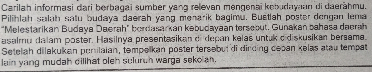 Carilah informasi dari berbagai sumber yang relevan mengenai kebudayaan di daerähmu. 
Pilihlah salah satu budaya daerah yang menarik bagimu. Buatlah poster dengan tema 
“Melestarikan Budaya Daerah” berdasarkan kebudayaan tersebut. Gunakan bahasa daerah 
asalmu dalam poster. Hasilnya presentasikan di depan kelas untuk didiskusikan bersama. 
Setelah dilakukan penilaian, tempelkan poster tersebut di dinding depan kelas atau tempat 
lain yang mudah dilihat oleh seluruh warga sekolah.