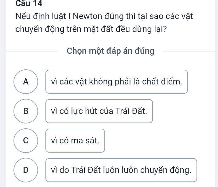 Nếu định luật I Newton đúng thì tại sao các vật
chuyển động trên mặt đất đều dừng lại?
Chọn một đáp án đúng
A vì các vật không phải là chất điểm.
B vì có lực hút của Trái Đất.
C vì có ma sát.
D vì do Trái Đất luôn luôn chuyển động.