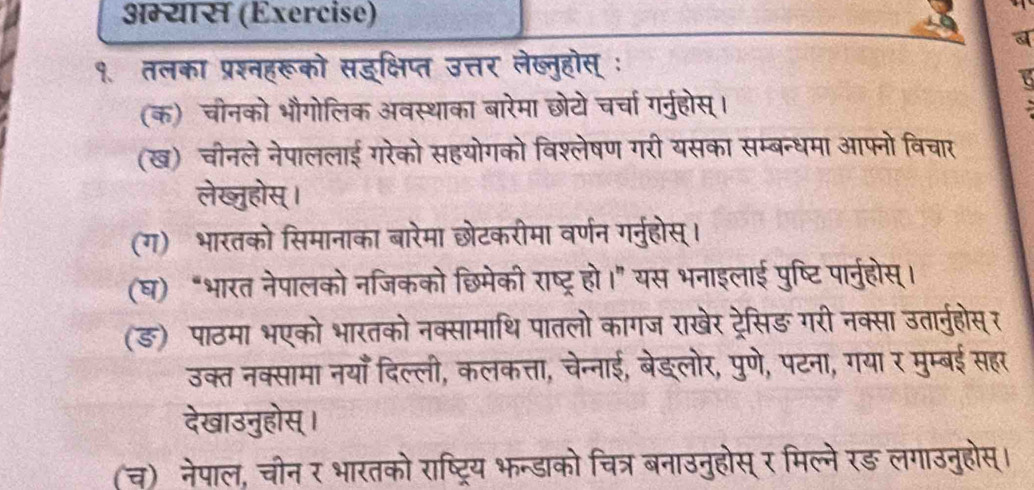 अम्यास (Exercise) 
a 
१. तलका प्रश्नहरूको सहक्षिप्त उत्तर लेख्तुहोस् ः 
B 
(क) चीनको भौगोलिक अवस्थाका बारेमा छोटो चर्चा गर्नुहोस्। 
(ख) चीनले नेपाललाई गरेको सहयोगको विश्लेषण गरी यसका सम्बन्धमा आफ्नो विचार 
लेखजुहोस्। 
(ग) भारतको सिमानाका बारेमा छेटकरीमा वर्णन गर्ुहोस्। 
(घ) “भारत नेपालको नजिकको छिमेकी राष्ट्र हो।” यस भनाइलाई पुष्टि पार्नुहोस्। 
(ङ) पाठमा भएको भारतको नक्सामाथि पातलो कागज राखेर ट्रेसिङ गरी नक्सा उतारनुहोस्र 
उक्त नक्सामा नयाँ दिल्ली, कलकत्ता, चेन्नाई, बेङ्लोर, पुणे, पटना, गया र मुम्बई सहर 
देखाउनुहोस् । 
(च) नेपाल, चोन र भारतको राष्ट्रिय भन्डाको चित्र बनाउनुहोस् र मिल्ने रङ़ लगाउनुहोस्।