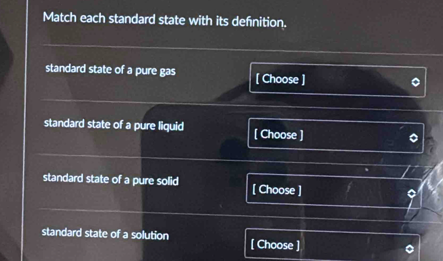 Match each standard state with its defnition.
standard state of a pure gas
[ Choose ]
standard state of a pure liquid
[ Choose ]
standard state of a pure solid [ Choose ]
standard state of a solution
[ Choose ]