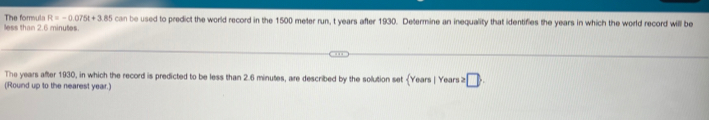 less than 2.6 minutes. The forsule R=-0.075t+3.85can be used to predict the world record in the 1500 meter run, t years after 1930. Determine an inequality that identifies the years in which the world record will be 
The years after 1930, in which the record is predicted to be less than 2.6 minutes, are described by the solution set (Y
(Round up to the nearest year.) 'ears | Years ≥ □ .