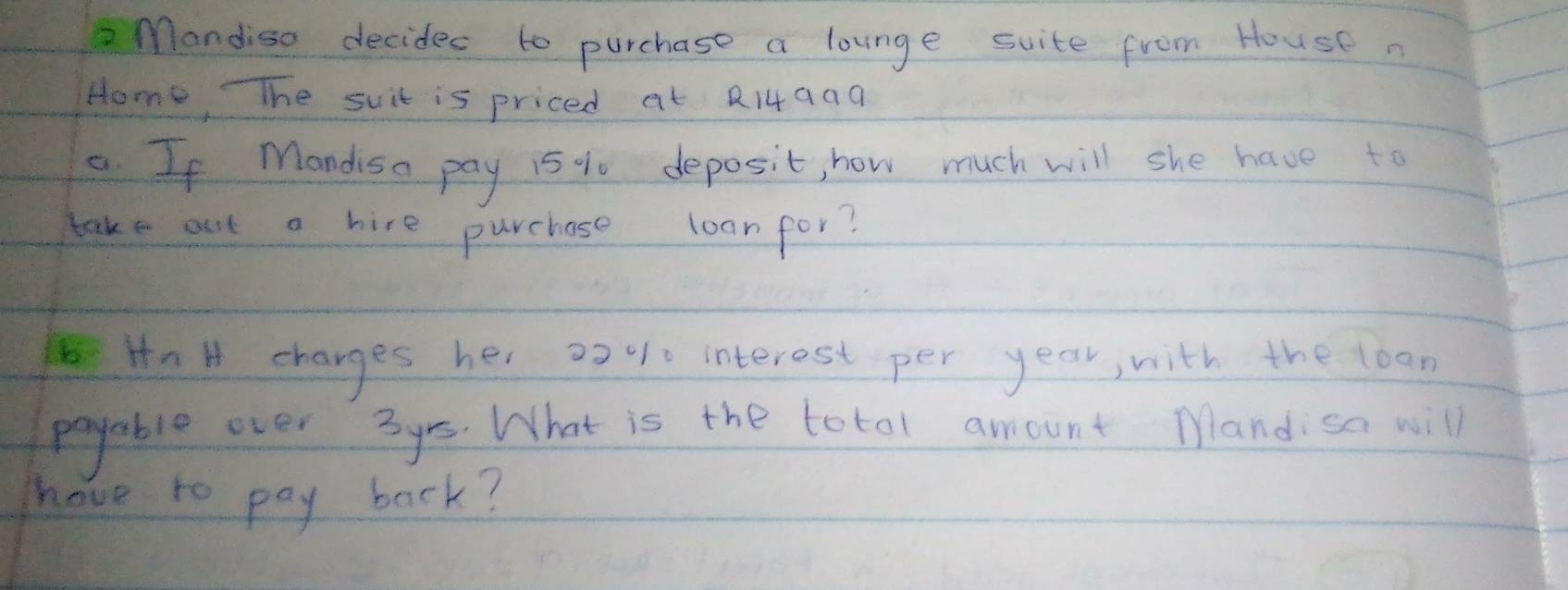 Mandiso decides to purchase a lounge suite from House 
Home, TThe suit is priced at R14aaa 
8. If Mandisa pay 15 % deposit, how much will she have to 
take out a hire purchase loanfor? 
Hn H charges her 2>% interest per year, with the loon 
payable over 3ys. What is the totol amount Mandisa will 
have to pay back?