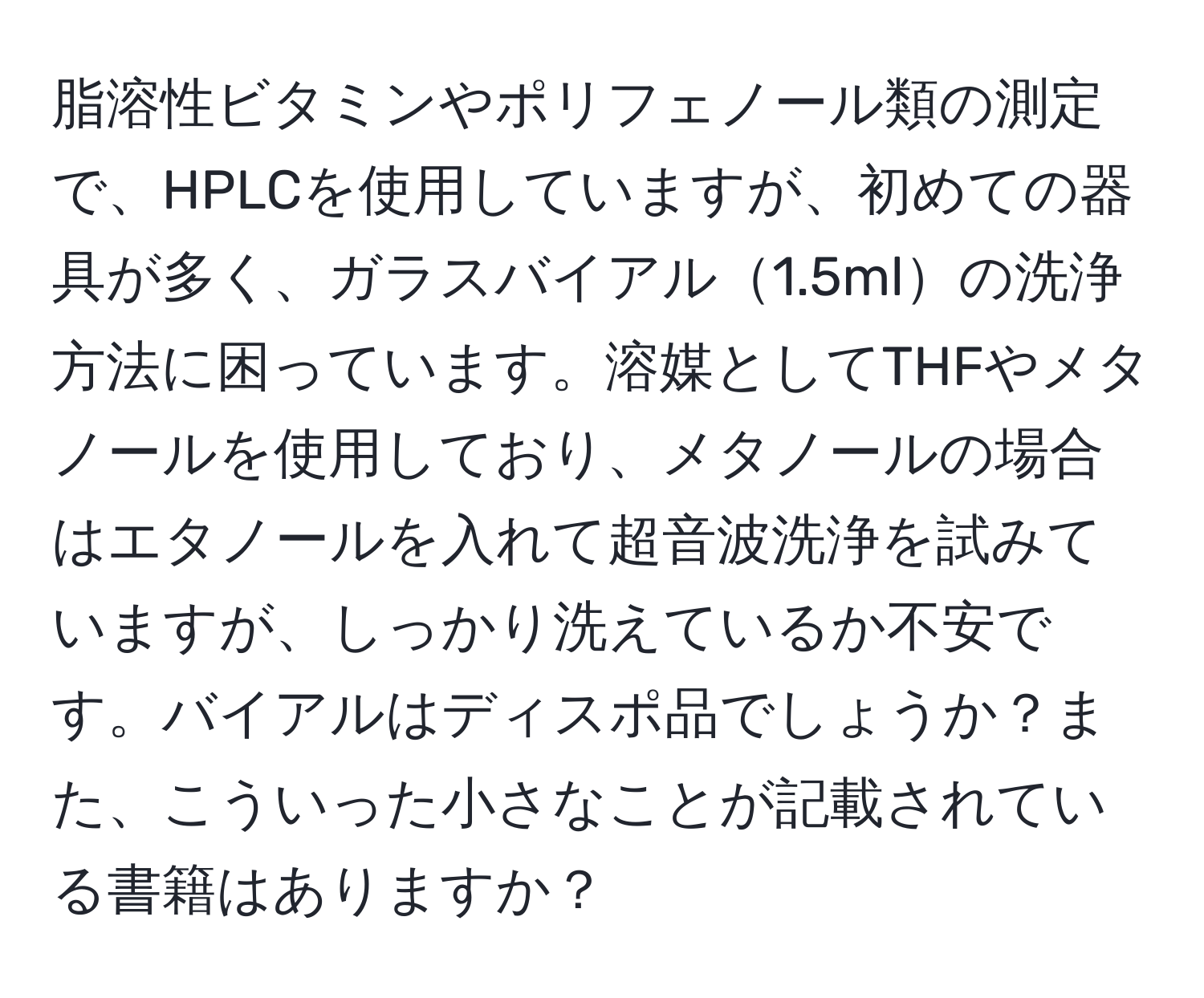 脂溶性ビタミンやポリフェノール類の測定で、HPLCを使用していますが、初めての器具が多く、ガラスバイアル1.5mlの洗浄方法に困っています。溶媒としてTHFやメタノールを使用しており、メタノールの場合はエタノールを入れて超音波洗浄を試みていますが、しっかり洗えているか不安です。バイアルはディスポ品でしょうか？また、こういった小さなことが記載されている書籍はありますか？