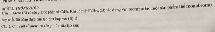 mức 2: thông hiêu 
Câu 1. Arene (B) có công thức phân tử C_1 Hs. Khi có mặt FeBr₃, (B) tác dụng với bromine tạo một sản phẩm thể monobromo 
duy nhất. Số công thức cầu tạo phù hợp với (B) là: 
Câu 2. Cho một số arene có công thức cầu tạo sau: