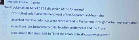 The Proclamation Act of 1763 did which of the following?
prohibited colonial settlement west of the Appalachian Mountains
asserted that the colonists were represented in Parliament through "virtual representation"
eased tensions between colonial frontier settlements and the French
proclaimed Britain's right to "bind the colonies in all cases whatsoever"